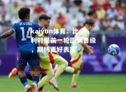 kaiyun体育：比利时提前一轮圆满晋级，期待更好表现