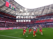 kaiyun体育：马赛主场小胜巴黎FC，保住冠军梦想